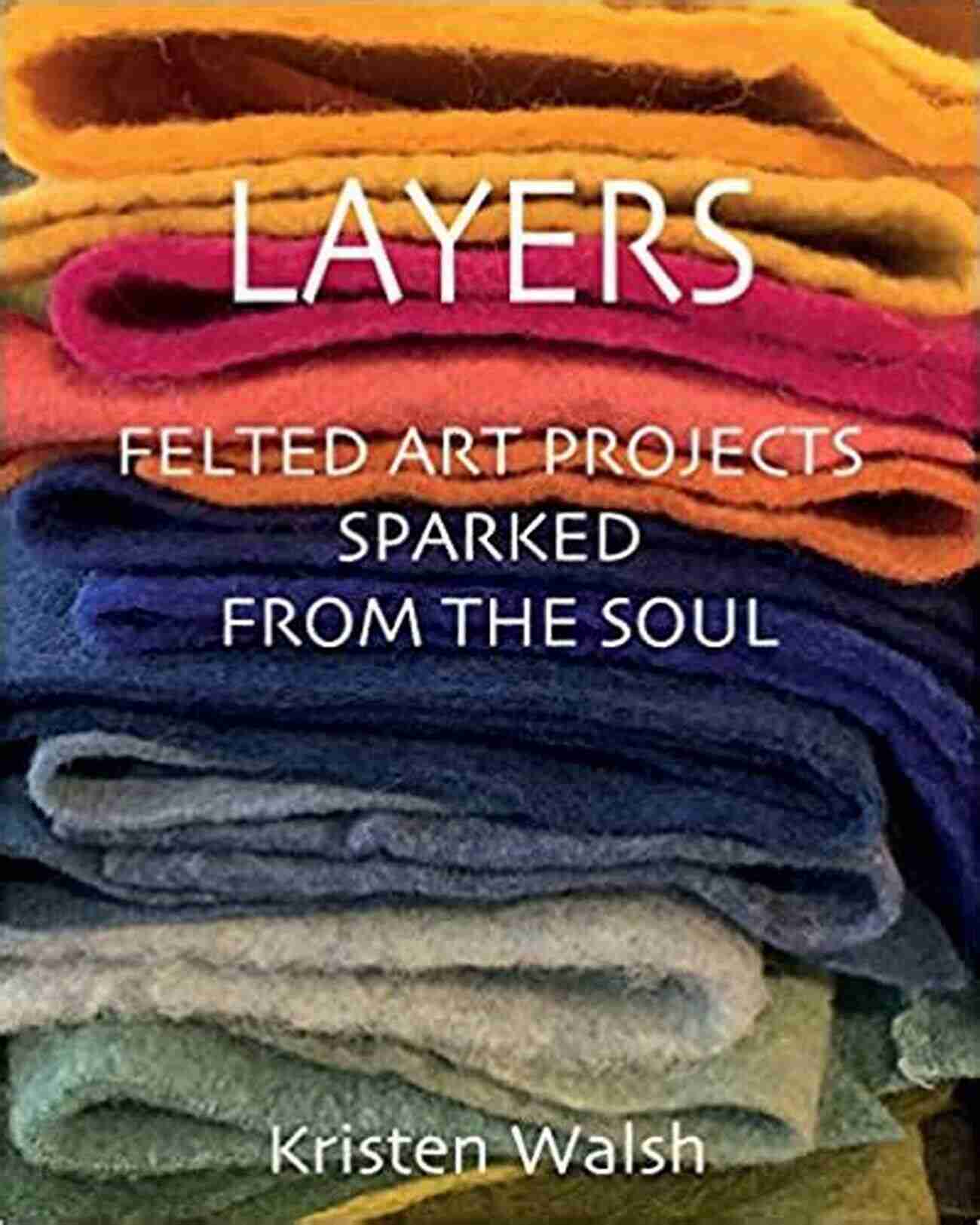 Layers Felted Art Projects Sparked From The Soul Layers: Felted Art Projects Sparked From The Soul