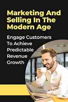 Marketing And Selling In The Modern Age: Engage Customers To Achieve Predictable Revenue Growth