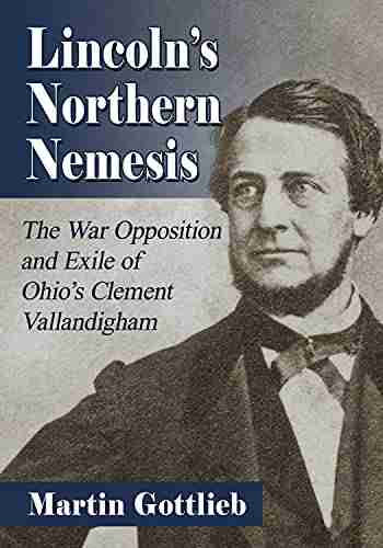 Lincoln s Northern Nemesis: The War Opposition and Exile of Ohio s Clement Vallandigham