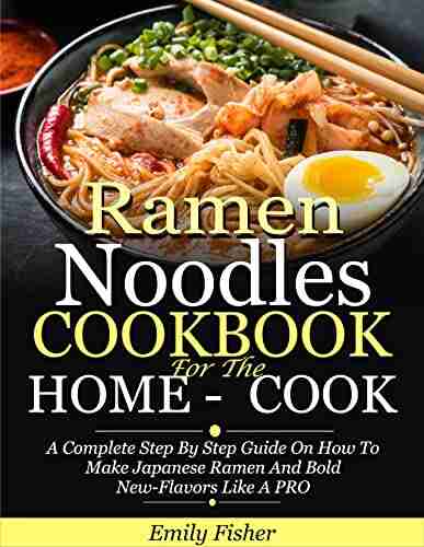 Ramen Noodles Cookbook For The Home Cook: A Complete Step By Step Guide On How To Make Japanese Ramen And Bold New Flavors Like A PRO